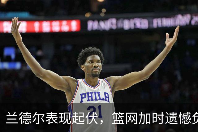 兰德尔表现起伏，篮网加时遗憾负于凯尔特人